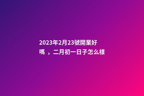 2023年2月23號開業好嗎，二月初一日子怎么樣
